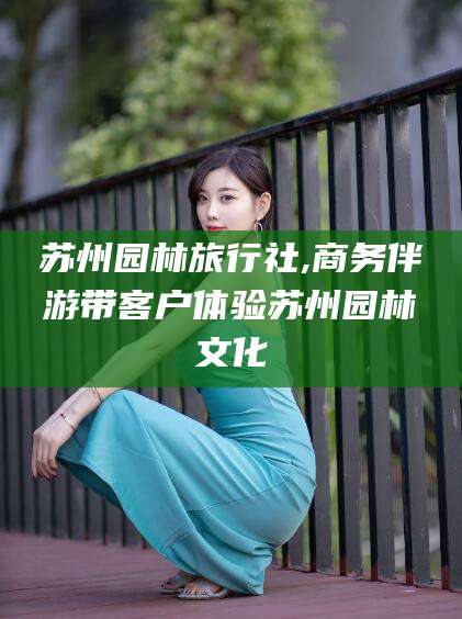 郓城苏州园林旅行社,商务伴游带客户体验苏州园林文化