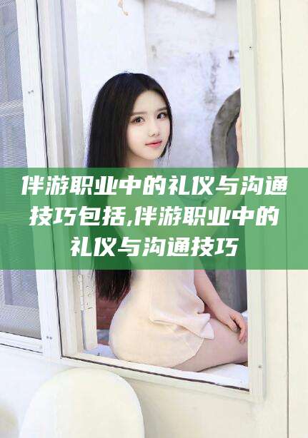 郓城伴游职业中的礼仪与沟通技巧包括,伴游职业中的礼仪与沟通技巧