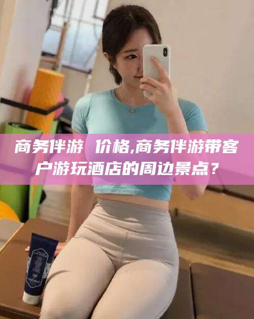 郓城商务伴游 价格,商务伴游带客户游玩酒店的周边景点？