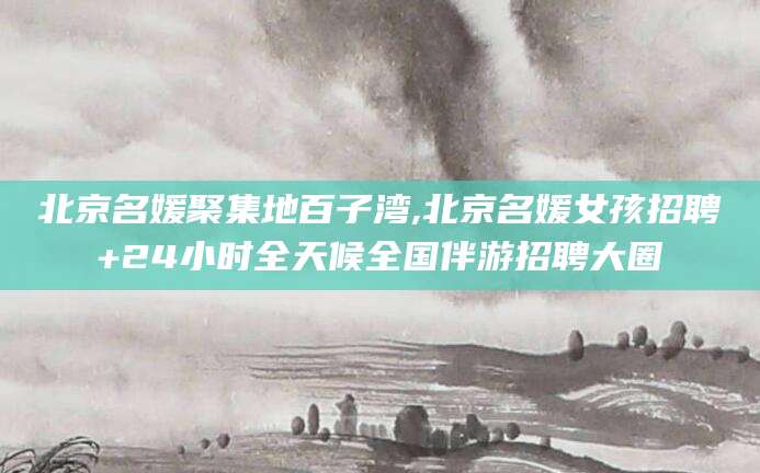 郓城北京名媛聚集地百子湾,北京名媛女孩招聘+24小时全天候全国伴游招聘大圈
