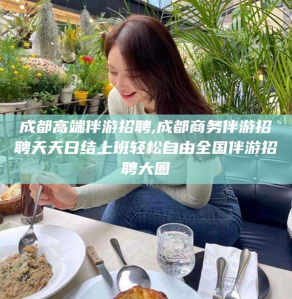 郓城成都高端伴游招聘,成都商务伴游招聘天天日结上班轻松自由全国伴游招聘大圈