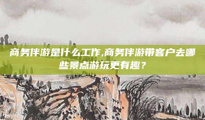 郓城商务伴游是什么工作,商务伴游带客户去哪些景点游玩更有趣？
