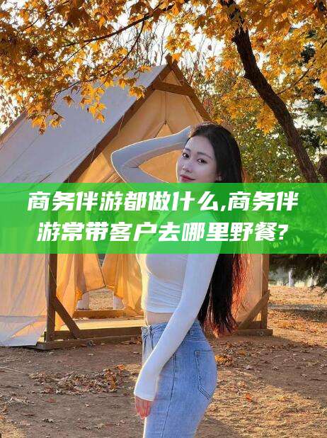 郓城商务伴游都做什么,商务伴游常带客户去哪里野餐?