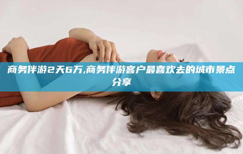 郓城商务伴游2天6万,商务伴游客户最喜欢去的城市景点分享