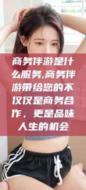 郓城商务伴游是什么服务,商务伴游带给您的不仅仅是商务合作，更是品味人生的机会