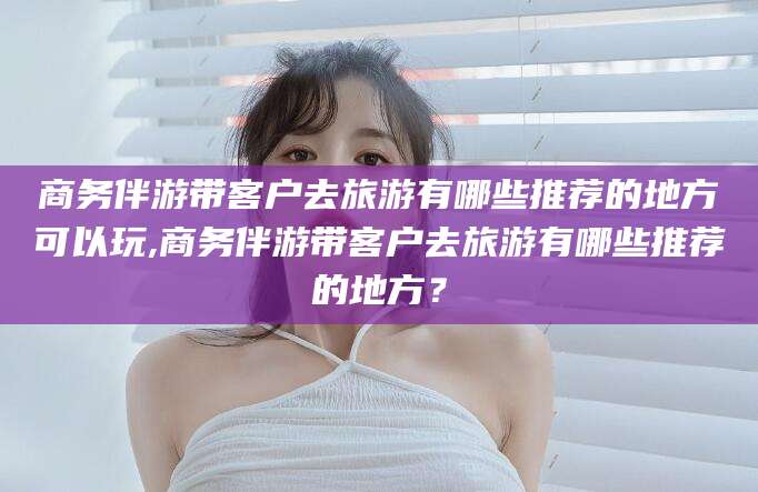 郓城商务伴游带客户去旅游有哪些推荐的地方可以玩,商务伴游带客户去旅游有哪些推荐的地方？