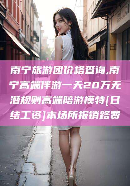 郓城南宁旅游团价格查询,南宁高端伴游一天20万无潜规则高端陪游模特[日结工资]本场所报销路费