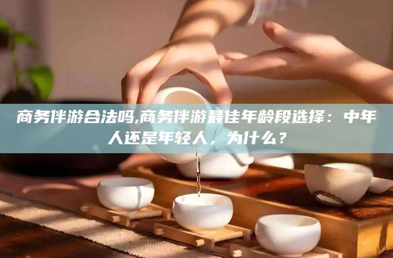 郓城商务伴游合法吗,商务伴游最佳年龄段选择：中年人还是年轻人，为什么？
