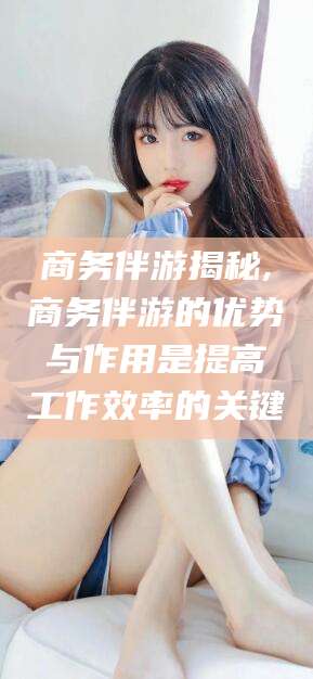 郓城商务伴游揭秘,商务伴游的优势与作用是提高工作效率的关键