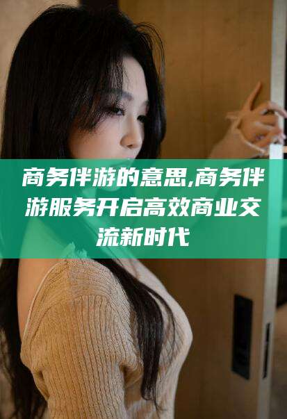郓城商务伴游的意思,商务伴游服务开启高效商业交流新时代
